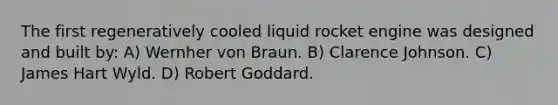 The first regeneratively cooled liquid rocket engine was designed and built by: A) Wernher von Braun. B) Clarence Johnson. C) James Hart Wyld. D) Robert Goddard.