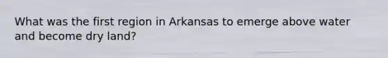 What was the first region in Arkansas to emerge above water and become dry land?