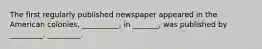 The first regularly published newspaper appeared in the American colonies, __________, in _______, was published by _________. _________.