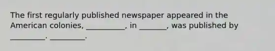 The first regularly published newspaper appeared in the American colonies, __________, in _______, was published by _________. _________.