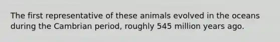 The first representative of these animals evolved in the oceans during the Cambrian period, roughly 545 million years ago.