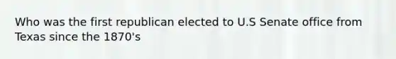 Who was the first republican elected to U.S Senate office from Texas since the 1870's