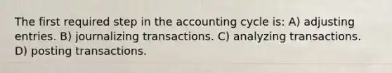 The first required step in the accounting cycle is: A) adjusting entries. B) journalizing transactions. C) analyzing transactions. D) posting transactions.