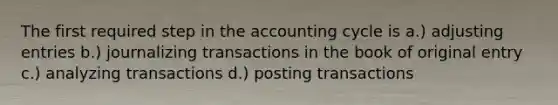 The first required step in the accounting cycle is a.) adjusting entries b.) journalizing transactions in the book of original entry c.) <a href='https://www.questionai.com/knowledge/k7i8wCMxzw-analyzing-transactions' class='anchor-knowledge'>analyzing transactions</a> d.) posting transactions