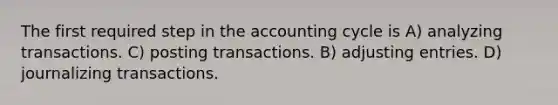 The first required step in the accounting cycle is A) analyzing transactions. C) posting transactions. B) adjusting entries. D) journalizing transactions.