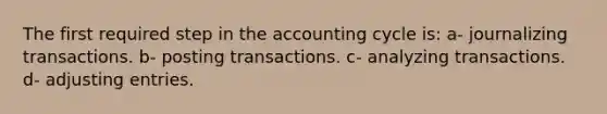 The first required step in the accounting cycle is: a- journalizing transactions. b- posting transactions. c- analyzing transactions. d- adjusting entries.