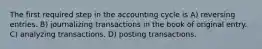 The first required step in the accounting cycle is A) reversing entries. B) journalizing transactions in the book of original entry. C) analyzing transactions. D) posting transactions.