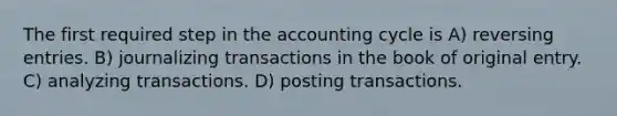 The first required step in the accounting cycle is A) reversing entries. B) journalizing transactions in the book of original entry. C) analyzing transactions. D) posting transactions.