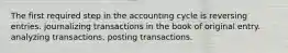 The first required step in the accounting cycle is reversing entries. journalizing transactions in the book of original entry. analyzing transactions. posting transactions.