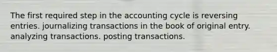 The first required step in the accounting cycle is reversing entries. journalizing transactions in the book of original entry. analyzing transactions. posting transactions.