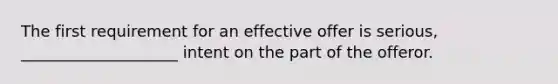 The first requirement for an effective offer is serious, ____________________ intent on the part of the offeror.