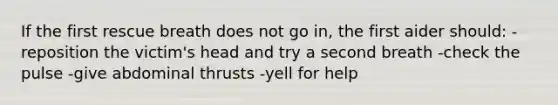 If the first rescue breath does not go in, the first aider should: -reposition the victim's head and try a second breath -check the pulse -give abdominal thrusts -yell for help