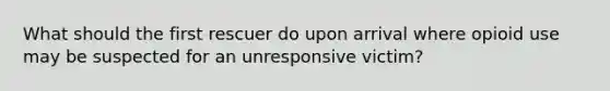 What should the first rescuer do upon arrival where opioid use may be suspected for an unresponsive victim?