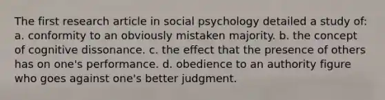 The first research article in social psychology detailed a study of: a. conformity to an obviously mistaken majority. b. the concept of cognitive dissonance. c. the effect that the presence of others has on one's performance. d. obedience to an authority figure who goes against one's better judgment.