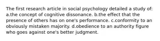 The first research article in social psychology detailed a study of: a.the concept of cognitive dissonance. b.the effect that the presence of others has on one's performance. c.conformity to an obviously mistaken majority. d.obedience to an authority figure who goes against one's better judgment.