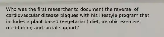 Who was the first researcher to document the reversal of cardiovascular disease plaques with his lifestyle program that includes a plant-based (vegetarian) diet; aerobic exercise; meditation; and social support?