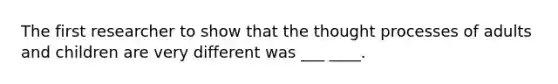 The first researcher to show that the thought processes of adults and children are very different was ___ ____.