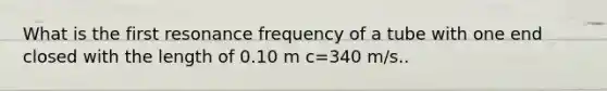 What is the first resonance frequency of a tube with one end closed with the length of 0.10 m c=340 m/s..