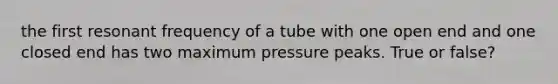 the first resonant frequency of a tube with one open end and one closed end has two maximum pressure peaks. True or false?