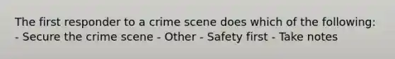 The first responder to a crime scene does which of the following: - Secure the crime scene - Other - Safety first - Take notes