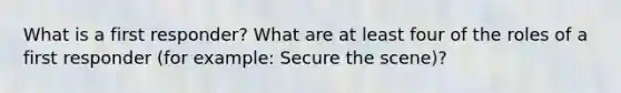 What is a first responder? What are at least four of the roles of a first responder (for example: Secure the scene)?