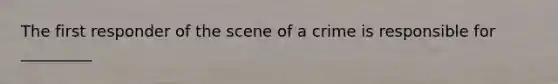 The first responder of the scene of a crime is responsible for _________