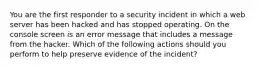 You are the first responder to a security incident in which a web server has been hacked and has stopped operating. On the console screen is an error message that includes a message from the hacker. Which of the following actions should you perform to help preserve evidence of the incident?