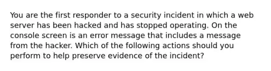 You are the first responder to a security incident in which a web server has been hacked and has stopped operating. On the console screen is an error message that includes a message from the hacker. Which of the following actions should you perform to help preserve evidence of the incident?