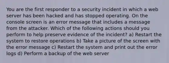 You are the first responder to a security incident in which a web server has been hacked and has stopped operating. On the console screen is an error message that includes a message from the attacker. Which of the following actions should you perform to help preserve evidence of the incident? a) Restart the system to restore operations b) Take a picture of the screen with the error message c) Restart the system and print out the error logs d) Perform a backup of the web server