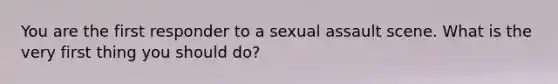 You are the first responder to a sexual assault scene. What is the very first thing you should do?