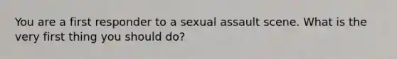 You are a first responder to a sexual assault scene. What is the very first thing you should do?