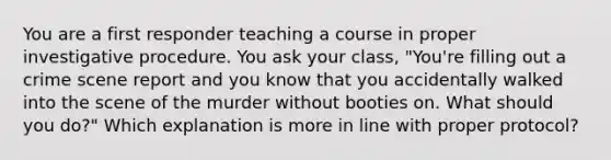 You are a first responder teaching a course in proper investigative procedure. You ask your class, "You're filling out a crime scene report and you know that you accidentally walked into the scene of the murder without booties on. What should you do?" Which explanation is more in line with proper protocol?