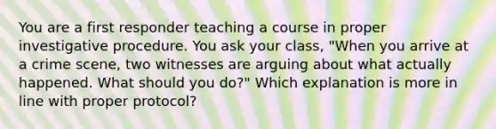 You are a first responder teaching a course in proper investigative procedure. You ask your class, "When you arrive at a crime scene, two witnesses are arguing about what actually happened. What should you do?" Which explanation is more in line with proper protocol?