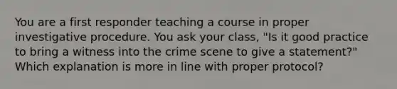 You are a first responder teaching a course in proper investigative procedure. You ask your class, "Is it good practice to bring a witness into the crime scene to give a statement?" Which explanation is more in line with proper protocol?