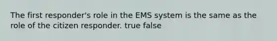 The first responder's role in the EMS system is the same as the role of the citizen responder. true false