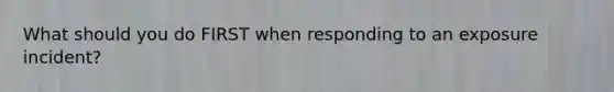 What should you do FIRST when responding to an exposure incident?