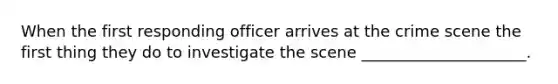 When the first responding officer arrives at the crime scene the first thing they do to investigate the scene _____________________.