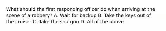 What should the first responding officer do when arriving at the scene of a robbery? A. Wait for backup B. Take the keys out of the cruiser C. Take the shotgun D. All of the above