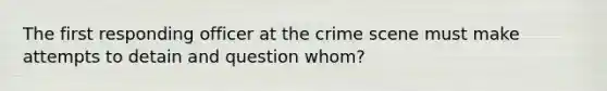 The first responding officer at the crime scene must make attempts to detain and question whom?