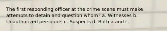 The first responding officer at the crime scene must make attempts to detain and question whom? a. Witnesses b. Unauthorized personnel c. Suspects d. Both a and c.