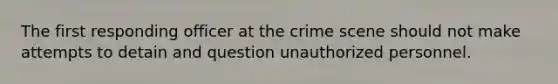 The first responding officer at the crime scene should not make attempts to detain and question unauthorized personnel.