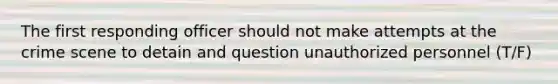 The first responding officer should not make attempts at the crime scene to detain and question unauthorized personnel (T/F)