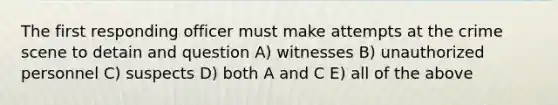 The first responding officer must make attempts at the crime scene to detain and question A) witnesses B) unauthorized personnel C) suspects D) both A and C E) all of the above