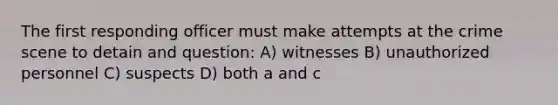 The first responding officer must make attempts at the crime scene to detain and question: A) witnesses B) unauthorized personnel C) suspects D) both a and c