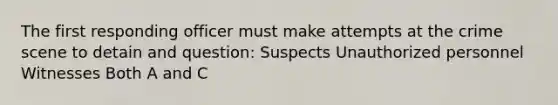 The first responding officer must make attempts at the crime scene to detain and question: Suspects Unauthorized personnel Witnesses Both A and C