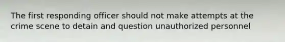 The first responding officer should not make attempts at the crime scene to detain and question unauthorized personnel