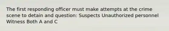 The first responding officer must make attempts at the crime scene to detain and question: Suspects Unauthorized personnel Witness Both A and C