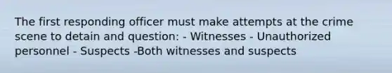 The first responding officer must make attempts at the crime scene to detain and​ question: - Witnesses - Unauthorized personnel - Suspects -Both witnesses and suspects