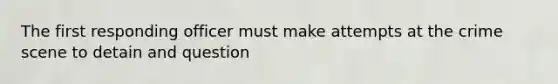The first responding officer must make attempts at the crime scene to detain and question