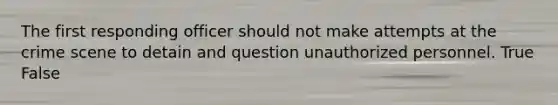 The first responding officer should not make attempts at the crime scene to detain and question unauthorized personnel. True False